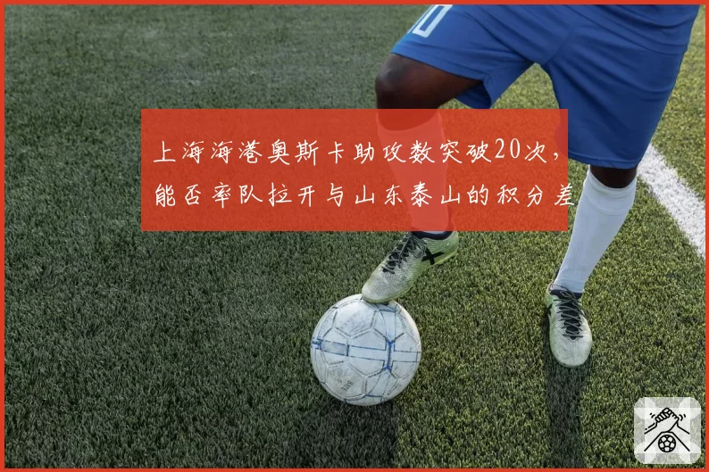 上海海港奥斯卡助攻数突破20次，能否率队拉开与山东泰山的积分差距？
