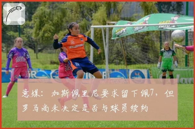 意媒：加斯佩里尼要求留下佩7，但罗马尚未决定是否与球员续约