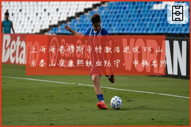 上海海港穆斯卡特激活进攻 vs 山东泰山崔康熙铁血防守，中韩名帅建队思路全面对比