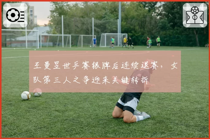 王曼昱世乒赛银牌后连续退赛,女队第三人之争迎来关键转折