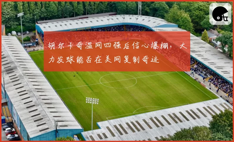 胡尔卡奇温网四强后信心爆棚，大力发球能否在美网复制奇迹