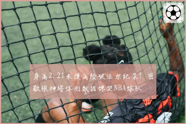 身高2.21米摸高险破法尔纪录！密歇根神塔体测数据馋哭NBA球队