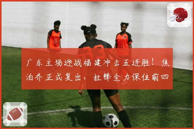广东主场迎战福建冲击五连胜！焦泊乔正式复出，杜锋全力保住前四