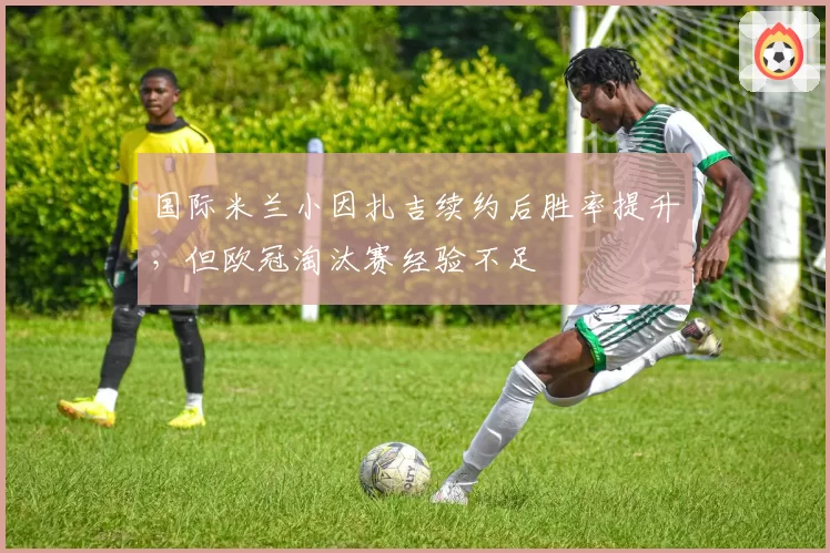国际米兰小因扎吉续约后胜率提升，但欧冠淘汰赛经验不足
