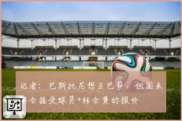 记者：巴斯托尼想去巴萨，但国米不会接受球员+转会费的报价