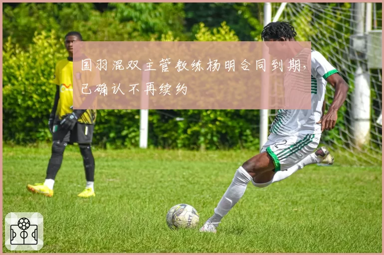 国羽混双主管教练杨明合同到期，已确认不再续约