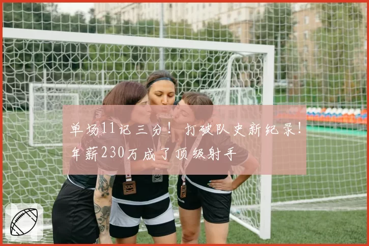 单场11记三分！打破队史新纪录！年薪230万成了顶级射手