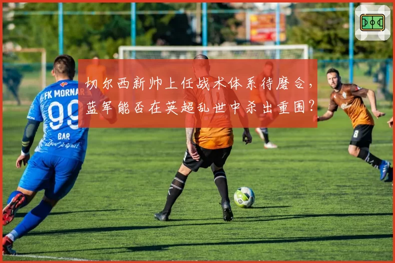 切尔西新帅上任战术体系待磨合，蓝军能否在英超乱世中杀出重围？