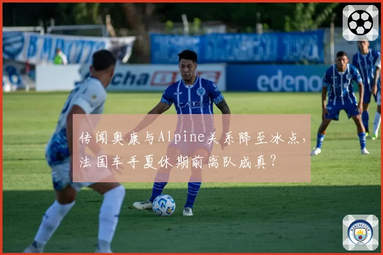 传闻奥康与Alpine关系降至冰点，法国车手夏休期前离队成真？