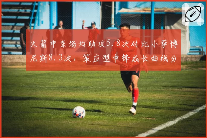 火箭申京场均助攻5.8次对比小萨博尼斯8.3次,策应型中锋成长曲线分化