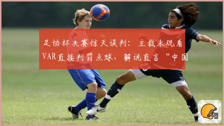 足协杯决赛惊天误判：主裁未观看VAR直接判罚点球，解说直言“中国足球之耻”