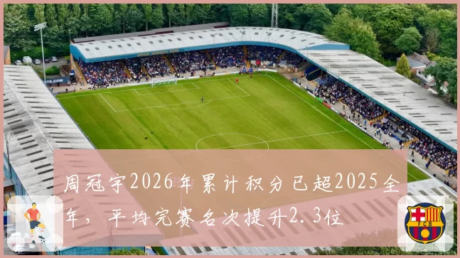 周冠宇2026年累计积分已超2025全年,平均完赛名次提升2.3位