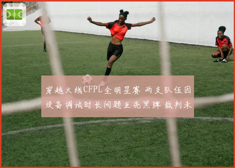 穿越火线CFPL全明星赛 两支队伍因设备调试时长问题互亮黑牌 裁判未介入遭全网吐槽