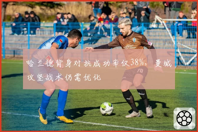 哈兰德背身对抗成功率仅38%,曼城攻坚战术仍需优化