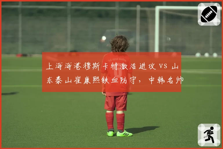 上海海港穆斯卡特激活进攻 vs 山东泰山崔康熙铁血防守，中韩名帅建队思路全面对比