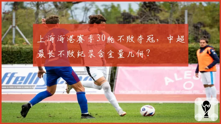上海海港赛季30轮不败夺冠，中超最长不败纪录含金量几何？
