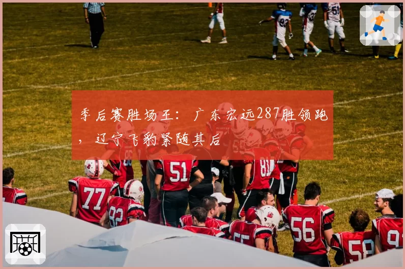 季后赛胜场王：广东宏远287胜领跑，辽宁飞豹紧随其后