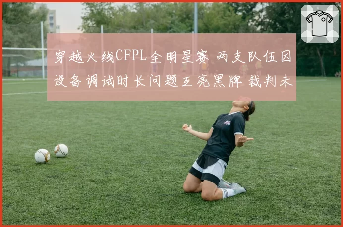 穿越火线CFPL全明星赛 两支队伍因设备调试时长问题互亮黑牌 裁判未介入遭全网吐槽