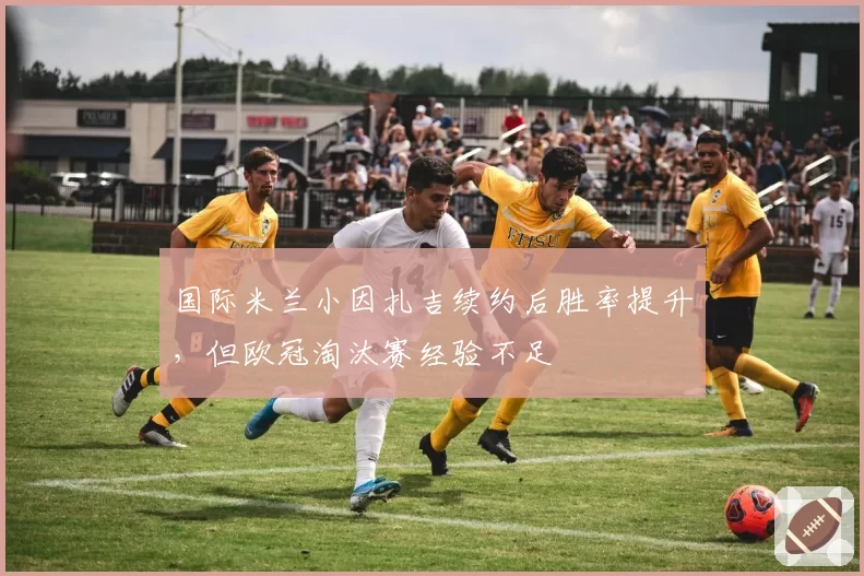 国际米兰小因扎吉续约后胜率提升，但欧冠淘汰赛经验不足