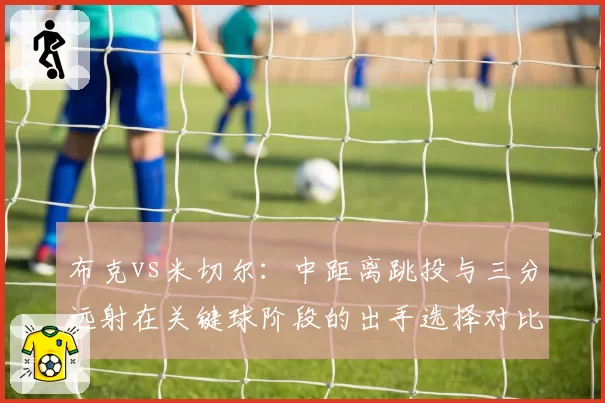 布克vs米切尔:中距离跳投与三分远射在关键球阶段的出手选择对比