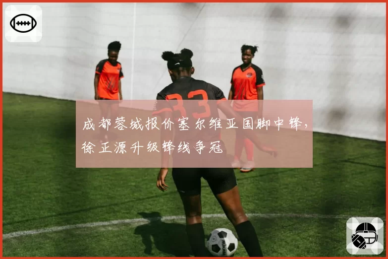 成都蓉城报价塞尔维亚国脚中锋，徐正源升级锋线争冠