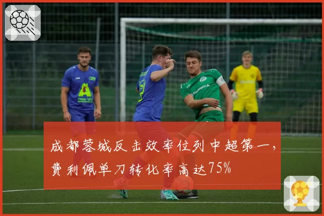 成都蓉城反击效率位列中超第一，费利佩单刀转化率高达75%