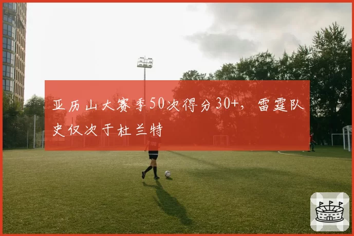亚历山大赛季50次得分30+，雷霆队史仅次于杜兰特