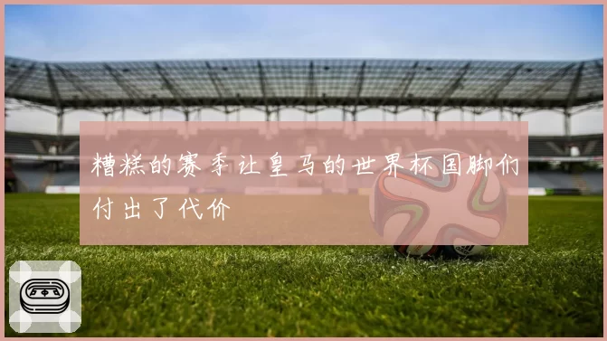 糟糕的赛季让皇马的世界杯国脚们付出了代价