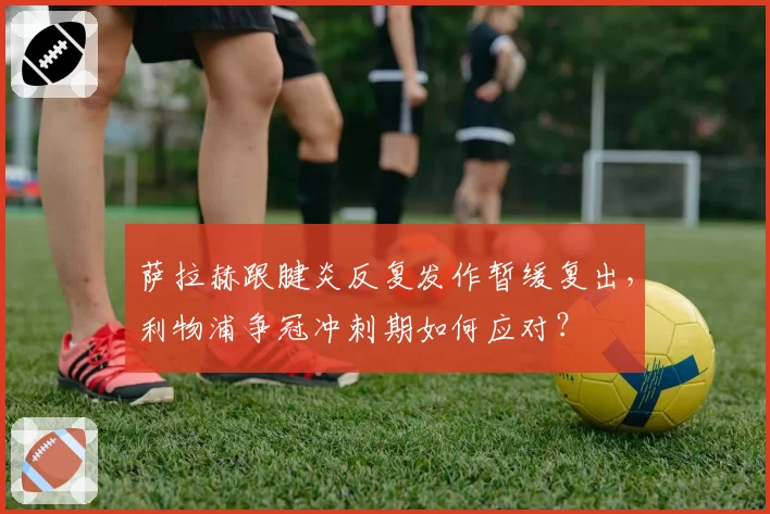 萨拉赫跟腱炎反复发作暂缓复出,利物浦争冠冲刺期如何应对?