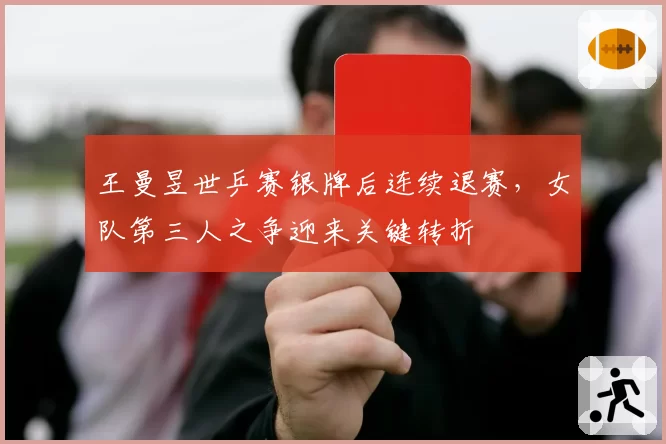 王曼昱世乒赛银牌后连续退赛,女队第三人之争迎来关键转折