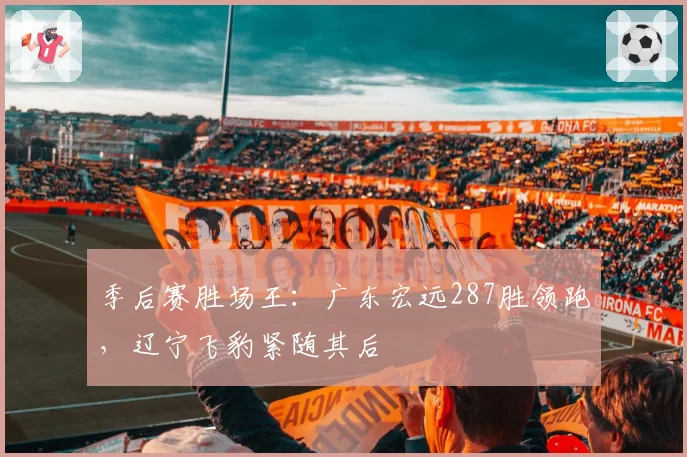 季后赛胜场王：广东宏远287胜领跑，辽宁飞豹紧随其后