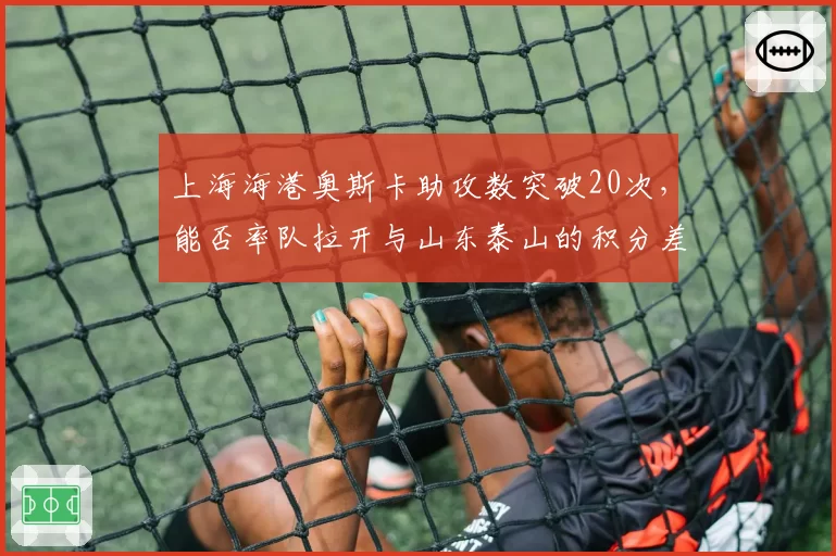 上海海港奥斯卡助攻数突破20次，能否率队拉开与山东泰山的积分差距？