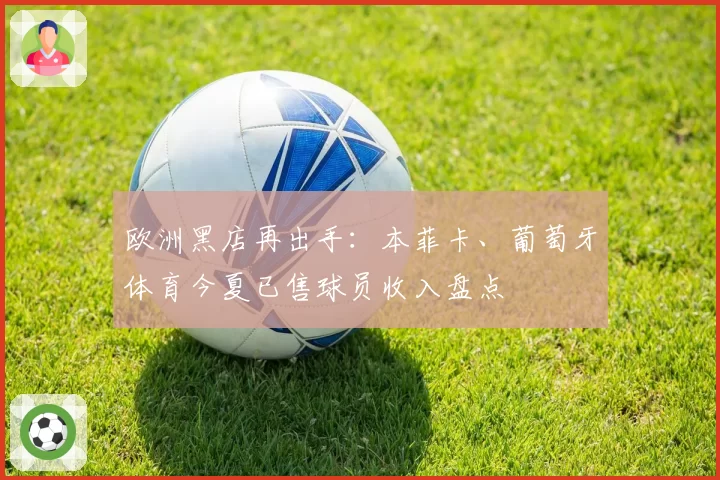 欧洲黑店再出手：本菲卡、葡萄牙体育今夏已售球员收入盘点