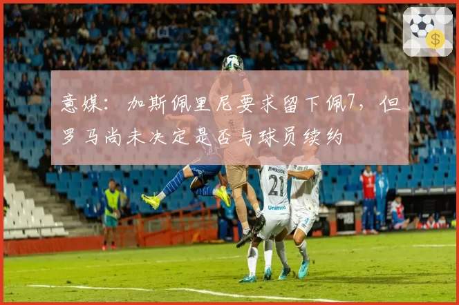 意媒：加斯佩里尼要求留下佩7，但罗马尚未决定是否与球员续约