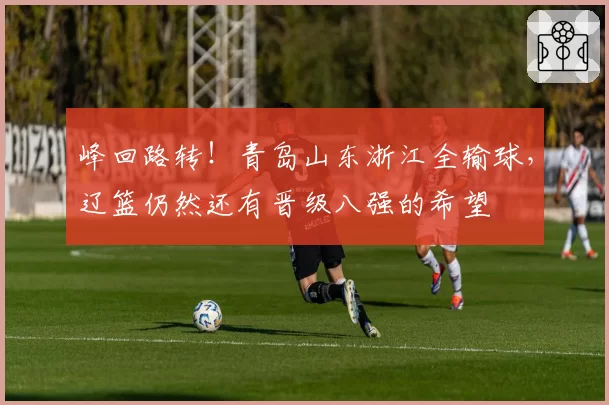 峰回路转！青岛山东浙江全输球，辽篮仍然还有晋级八强的希望