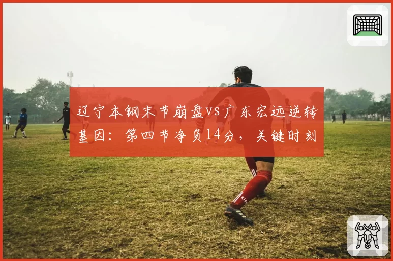 辽宁本钢末节崩盘vs广东宏远逆转基因：第四节净负14分，关键时刻效率差距明显