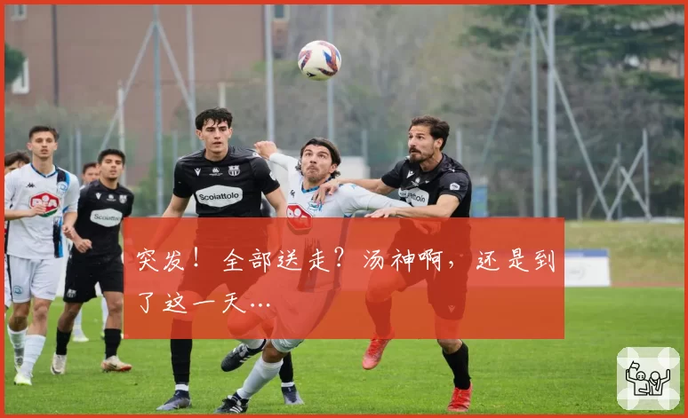突发!全部送走?汤神啊,还是到了这一天…