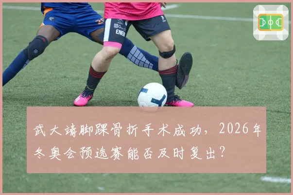 武大靖脚踝骨折手术成功，2026年冬奥会预选赛能否及时复出？