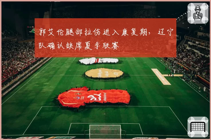 郭艾伦腿部拉伤进入康复期，辽宁队确认缺席夏季联赛