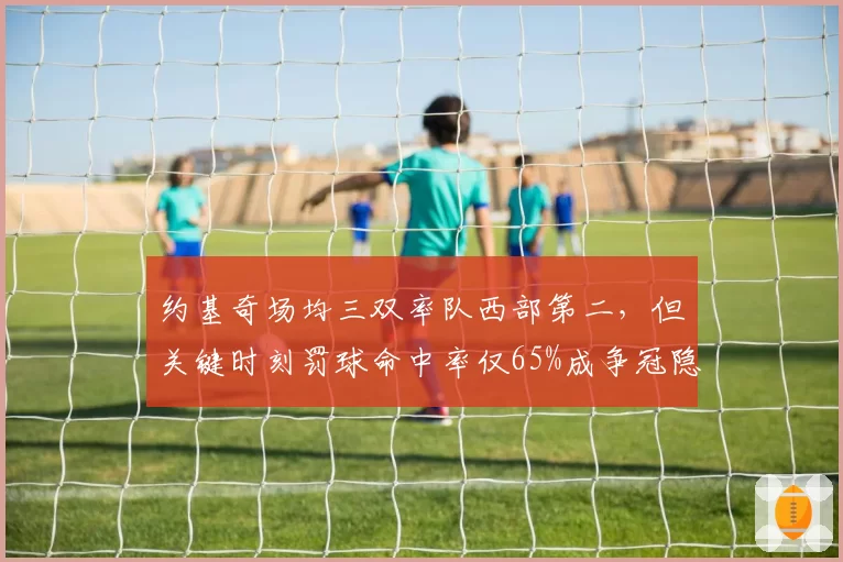 约基奇场均三双率队西部第二，但关键时刻罚球命中率仅65%成争冠隐患