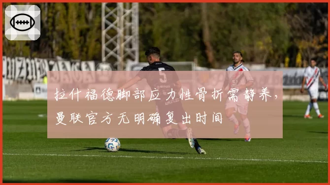 拉什福德脚部应力性骨折需静养，曼联官方无明确复出时间