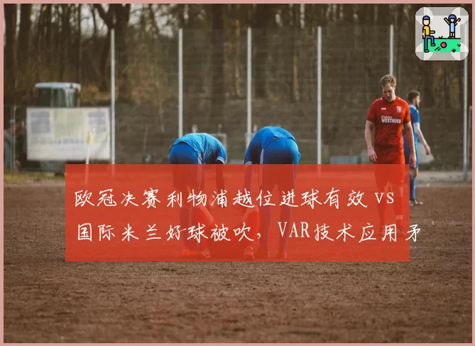 欧冠决赛利物浦越位进球有效 vs 国际米兰好球被吹，VAR技术应用矛盾案例拆解