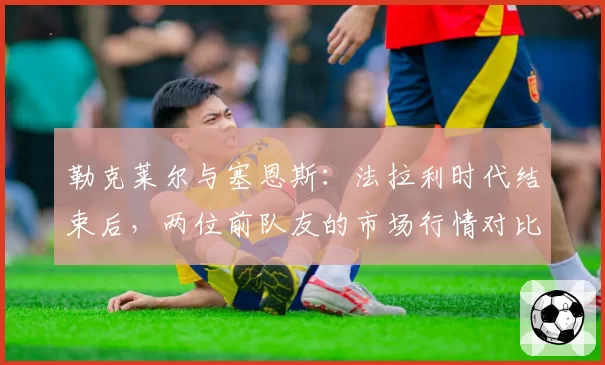 勒克莱尔与塞恩斯：法拉利时代结束后，两位前队友的市场行情对比