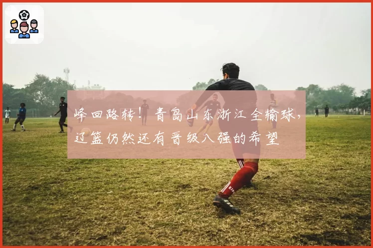 峰回路转！青岛山东浙江全输球，辽篮仍然还有晋级八强的希望