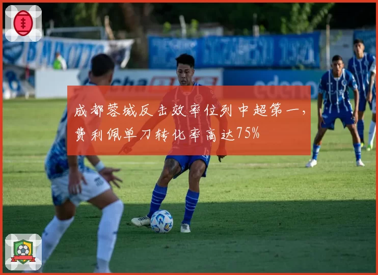 成都蓉城反击效率位列中超第一，费利佩单刀转化率高达75%