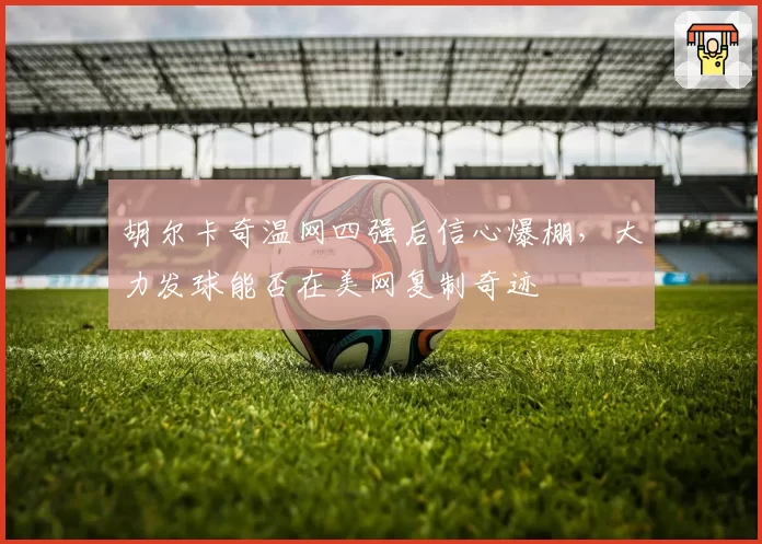 胡尔卡奇温网四强后信心爆棚，大力发球能否在美网复制奇迹