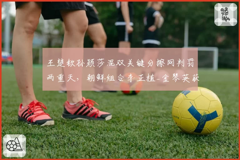 王楚钦孙颖莎混双关键分擦网判罚两重天，朝鲜组合李正植_金琴英获利后节奏大变__br_