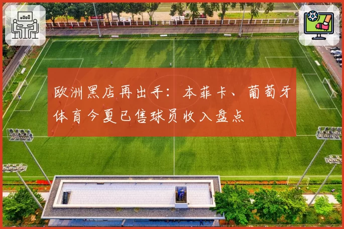 欧洲黑店再出手：本菲卡、葡萄牙体育今夏已售球员收入盘点