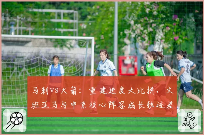 马刺vs火箭：重建进度大比拼，文班亚马与申京核心阵容成长轨迹差异分析