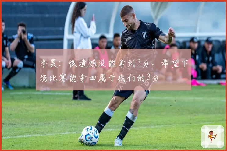 李昊：很遗憾没能拿到3分，希望下场比赛能拿回属于我们的3分
